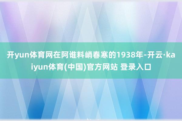 开yun体育网在阿谁料峭春寒的1938年-开云·kaiyun体育(中国)官方网站 登录入口