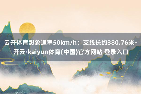 云开体育想象速率50km/h；支线长约380.76米-开云·kaiyun体育(中国)官方网站 登录入口