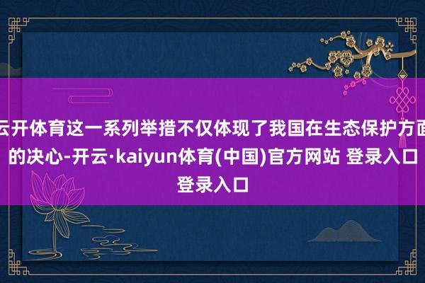 云开体育这一系列举措不仅体现了我国在生态保护方面的决心-开云·kaiyun体育(中国)官方网站 登录入口