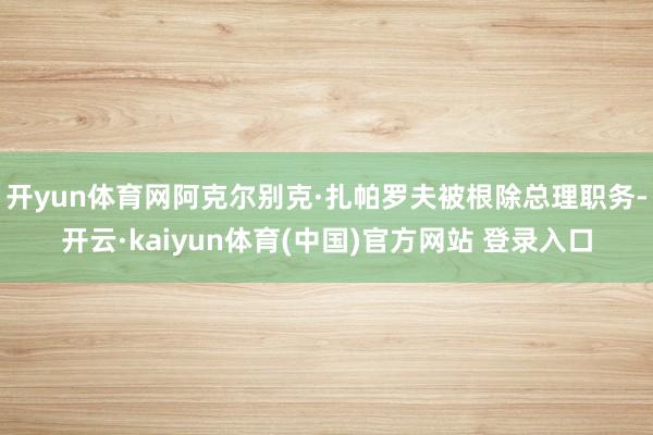 开yun体育网阿克尔别克·扎帕罗夫被根除总理职务-开云·kaiyun体育(中国)官方网站 登录入口