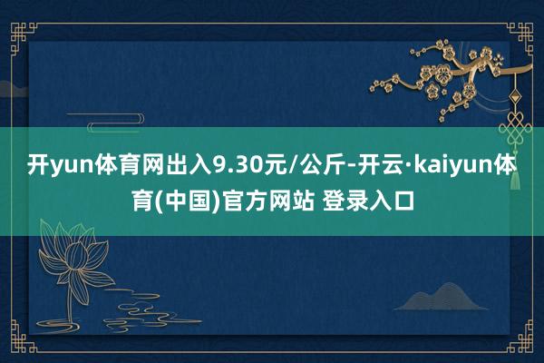 开yun体育网出入9.30元/公斤-开云·kaiyun体育(中国)官方网站 登录入口