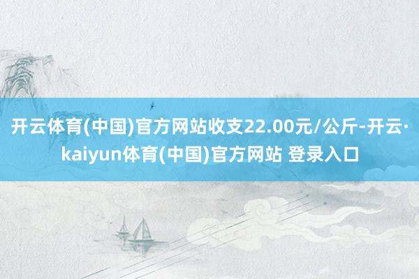 开云体育(中国)官方网站收支22.00元/公斤-开云·kaiyun体育(中国)官方网站 登录入口