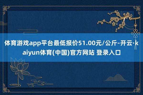 体育游戏app平台最低报价51.00元/公斤-开云·kaiyun体育(中国)官方网站 登录入口