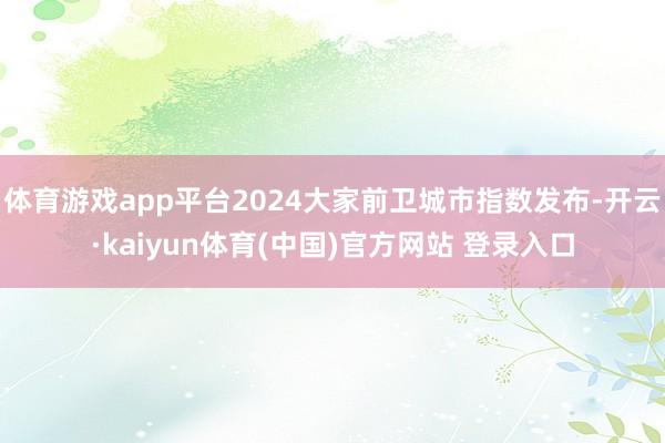 体育游戏app平台2024大家前卫城市指数发布-开云·kaiyun体育(中国)官方网站 登录入口