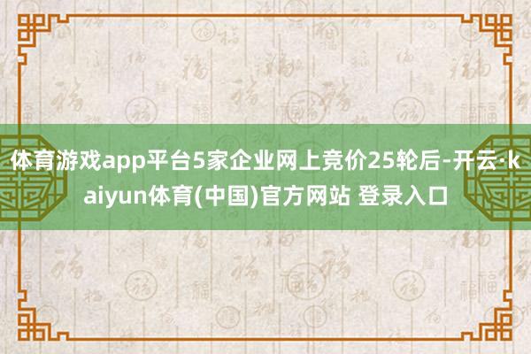 体育游戏app平台5家企业网上竞价25轮后-开云·kaiyun体育(中国)官方网站 登录入口