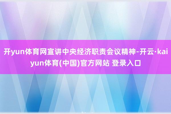 开yun体育网宣讲中央经济职责会议精神-开云·kaiyun体育(中国)官方网站 登录入口