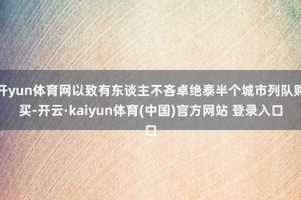 开yun体育网以致有东谈主不吝卓绝泰半个城市列队购买-开云·kaiyun体育(中国)官方网站 登录入口