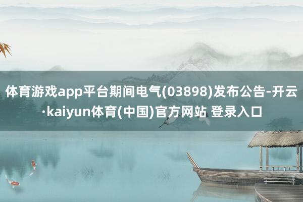 体育游戏app平台期间电气(03898)发布公告-开云·kaiyun体育(中国)官方网站 登录入口