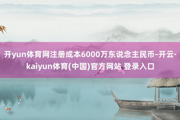开yun体育网注册成本6000万东说念主民币-开云·kaiyun体育(中国)官方网站 登录入口