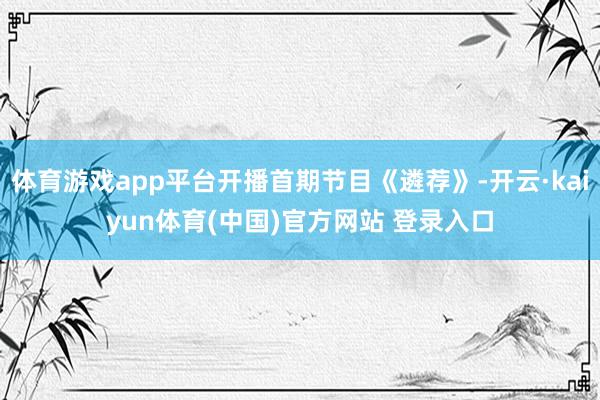 体育游戏app平台开播首期节目《遴荐》-开云·kaiyun体育(中国)官方网站 登录入口