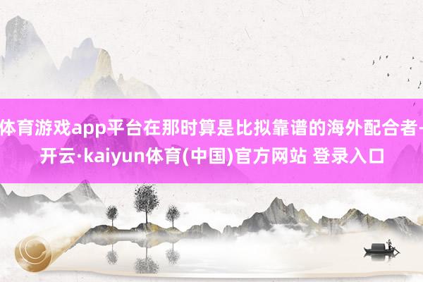 体育游戏app平台在那时算是比拟靠谱的海外配合者-开云·kaiyun体育(中国)官方网站 登录入口