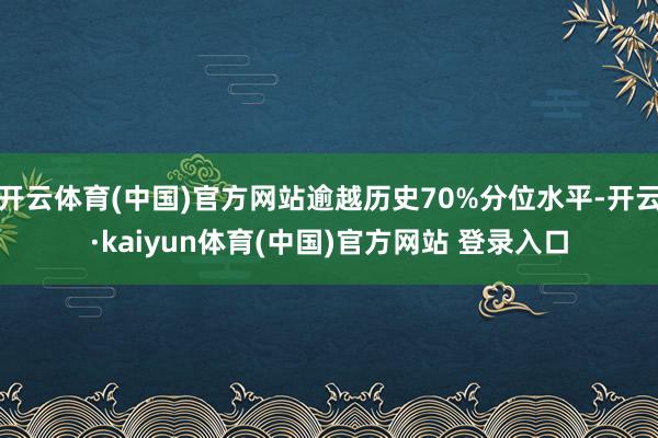 开云体育(中国)官方网站逾越历史70%分位水平-开云·kaiyun体育(中国)官方网站 登录入口