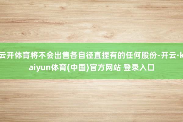 云开体育将不会出售各自径直捏有的任何股份-开云·kaiyun体育(中国)官方网站 登录入口
