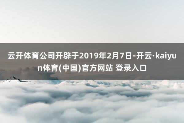 云开体育公司开辟于2019年2月7日-开云·kaiyun体育(中国)官方网站 登录入口