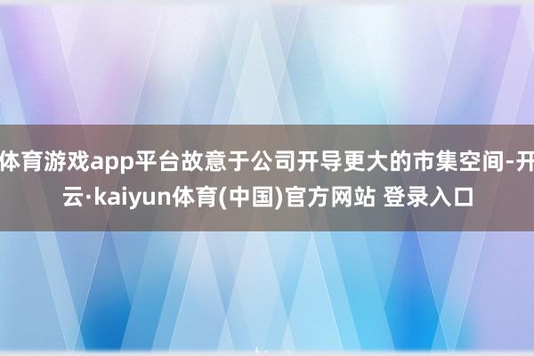 体育游戏app平台故意于公司开导更大的市集空间-开云·kaiyun体育(中国)官方网站 登录入口