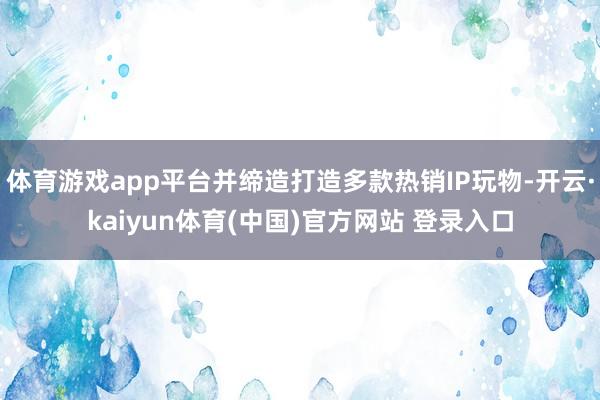 体育游戏app平台并缔造打造多款热销IP玩物-开云·kaiyun体育(中国)官方网站 登录入口