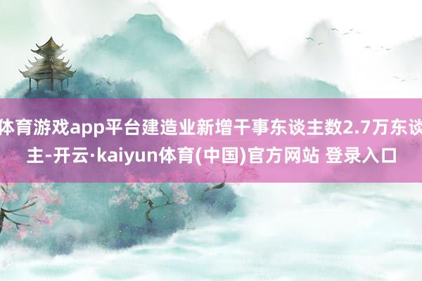体育游戏app平台建造业新增干事东谈主数2.7万东谈主-开云·kaiyun体育(中国)官方网站 登录入口