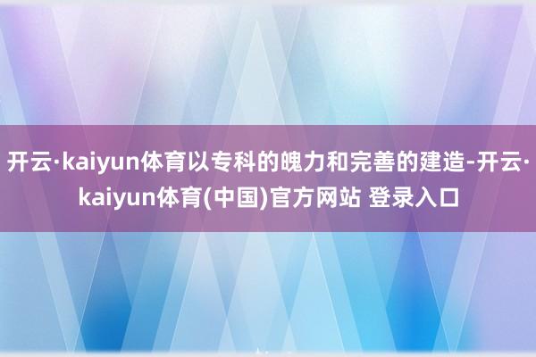 开云·kaiyun体育以专科的魄力和完善的建造-开云·kaiyun体育(中国)官方网站 登录入口