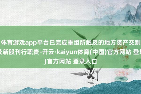 体育游戏app平台已完成重组所触及的地方资产交割过户及新股刊行职责-开云·kaiyun体育(中国)官方网站 登录入口