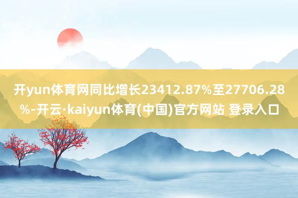 开yun体育网同比增长23412.87%至27706.28%-开云·kaiyun体育(中国)官方网站 登录入口