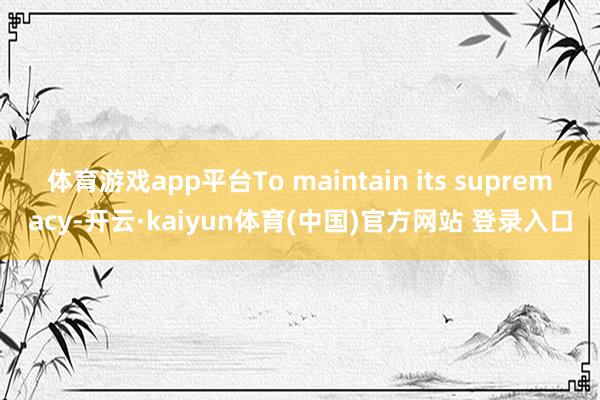 体育游戏app平台To maintain its supremacy-开云·kaiyun体育(中国)官方网站 登录入口