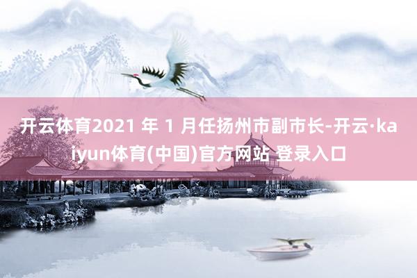 开云体育2021 年 1 月任扬州市副市长-开云·kaiyun体育(中国)官方网站 登录入口