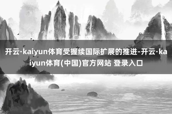 开云·kaiyun体育受握续国际扩展的推进-开云·kaiyun体育(中国)官方网站 登录入口