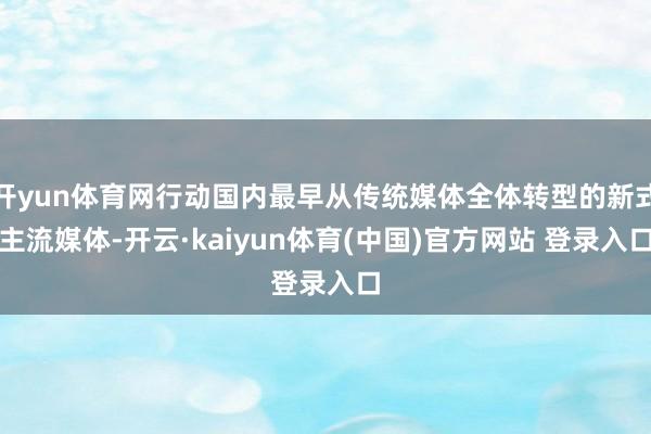 开yun体育网行动国内最早从传统媒体全体转型的新式主流媒体-开云·kaiyun体育(中国)官方网站 登录入口