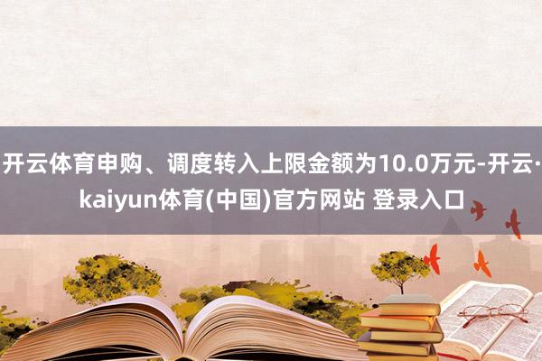 开云体育申购、调度转入上限金额为10.0万元-开云·kaiyun体育(中国)官方网站 登录入口
