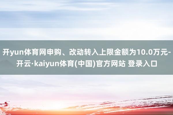 开yun体育网申购、改动转入上限金额为10.0万元-开云·kaiyun体育(中国)官方网站 登录入口