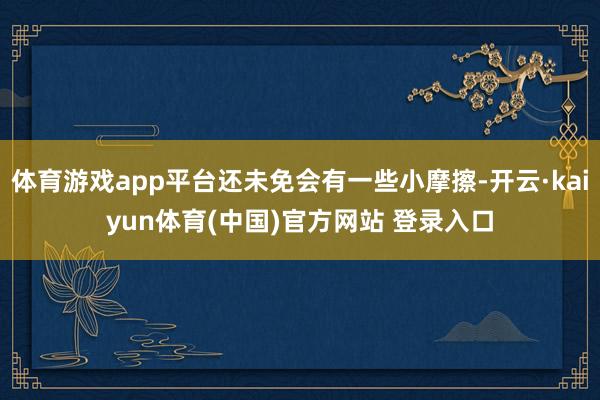体育游戏app平台还未免会有一些小摩擦-开云·kaiyun体育(中国)官方网站 登录入口