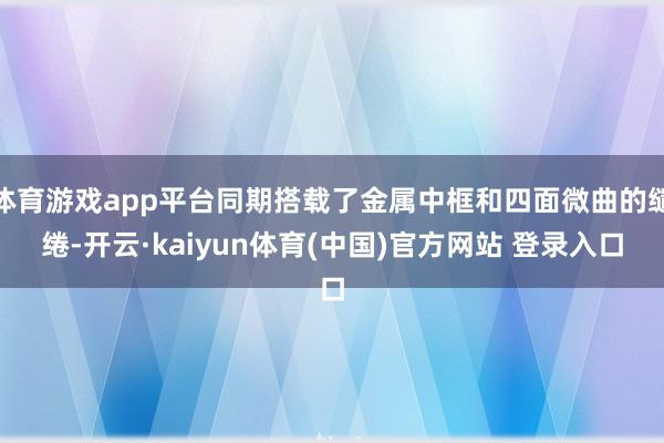 体育游戏app平台同期搭载了金属中框和四面微曲的缱绻-开云·kaiyun体育(中国)官方网站 登录入口