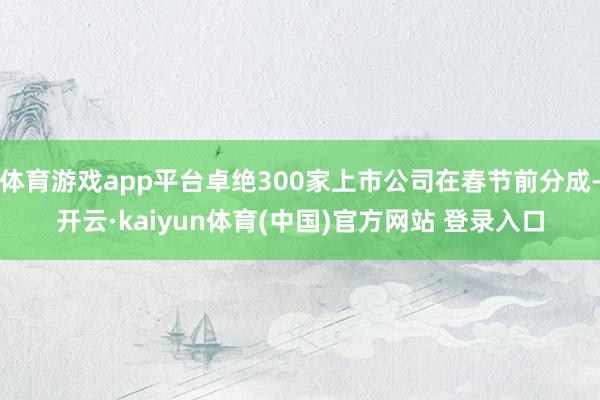 体育游戏app平台卓绝300家上市公司在春节前分成-开云·kaiyun体育(中国)官方网站 登录入口