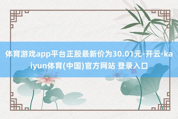 体育游戏app平台正股最新价为30.01元-开云·kaiyun体育(中国)官方网站 登录入口
