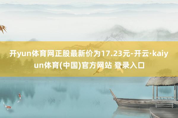 开yun体育网正股最新价为17.23元-开云·kaiyun体育(中国)官方网站 登录入口