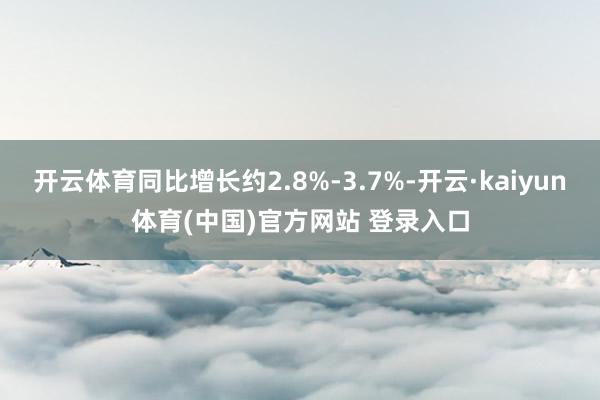 开云体育同比增长约2.8%-3.7%-开云·kaiyun体育(中国)官方网站 登录入口