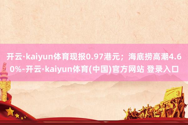开云·kaiyun体育现报0.97港元；海底捞高潮4.60%-开云·kaiyun体育(中国)官方网站 登录入口