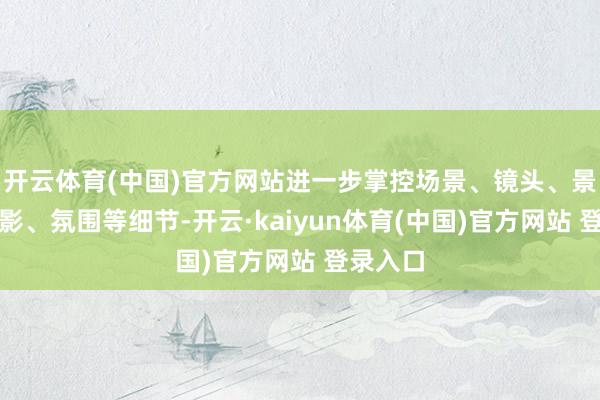 开云体育(中国)官方网站进一步掌控场景、镜头、景别、光影、氛围等细节-开云·kaiyun体育(中国)官方网站 登录入口