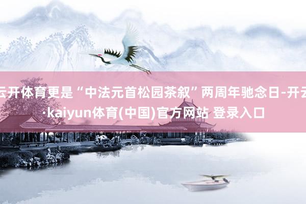 云开体育更是“中法元首松园茶叙”两周年驰念日-开云·kaiyun体育(中国)官方网站 登录入口