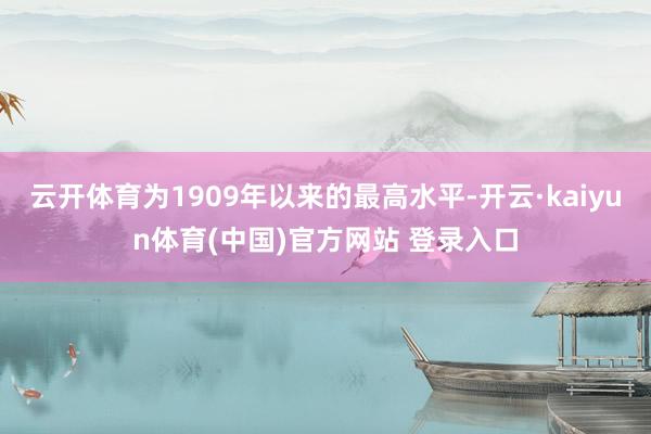 云开体育为1909年以来的最高水平-开云·kaiyun体育(中国)官方网站 登录入口