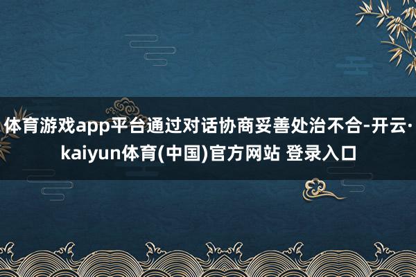 体育游戏app平台通过对话协商妥善处治不合-开云·kaiyun体育(中国)官方网站 登录入口