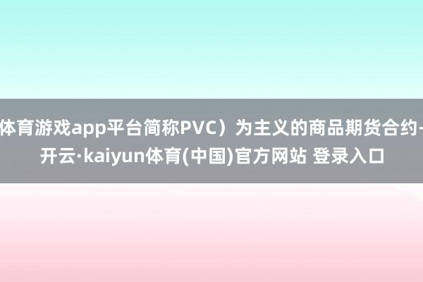 体育游戏app平台简称PVC）为主义的商品期货合约-开云·kaiyun体育(中国)官方网站 登录入口