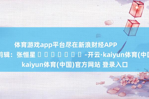 体育游戏app平台尽在新浪财经APP            						职守剪辑：张恒星 							-开云·kaiyun体育(中国)官方网站 登录入口
