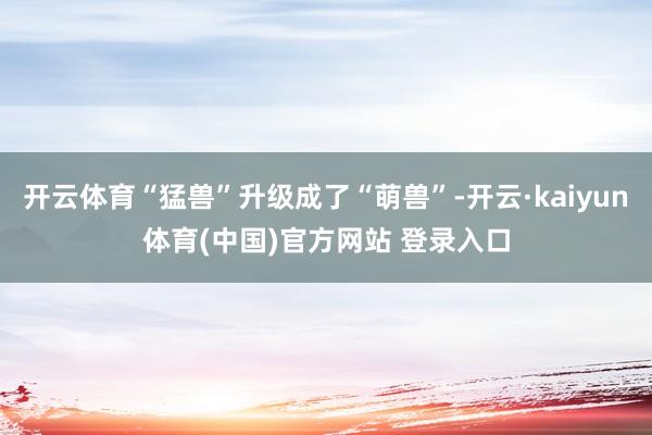 开云体育“猛兽”升级成了“萌兽”-开云·kaiyun体育(中国)官方网站 登录入口