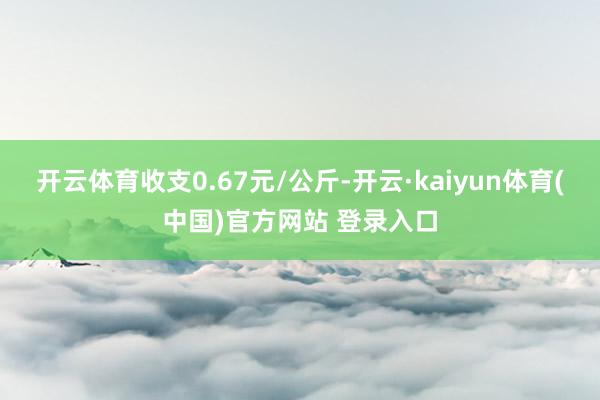 开云体育收支0.67元/公斤-开云·kaiyun体育(中国)官方网站 登录入口