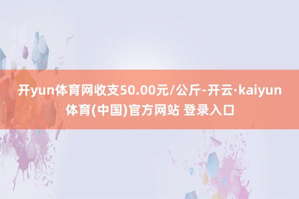 开yun体育网收支50.00元/公斤-开云·kaiyun体育(中国)官方网站 登录入口