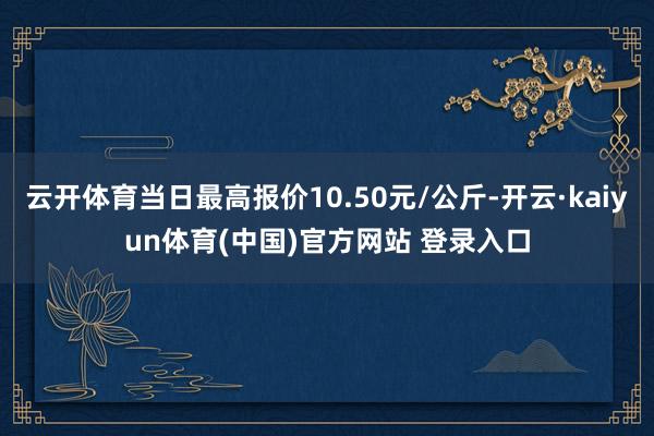 云开体育当日最高报价10.50元/公斤-开云·kaiyun体育(中国)官方网站 登录入口