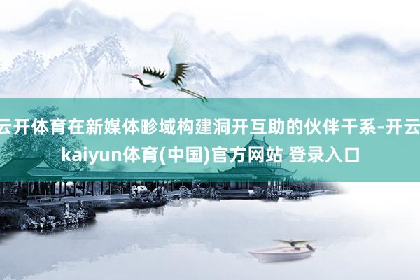 云开体育在新媒体畛域构建洞开互助的伙伴干系-开云·kaiyun体育(中国)官方网站 登录入口