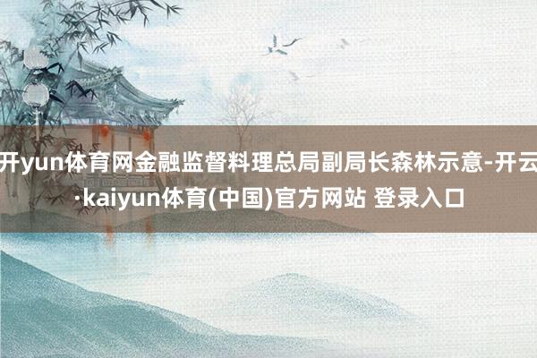 开yun体育网金融监督料理总局副局长森林示意-开云·kaiyun体育(中国)官方网站 登录入口