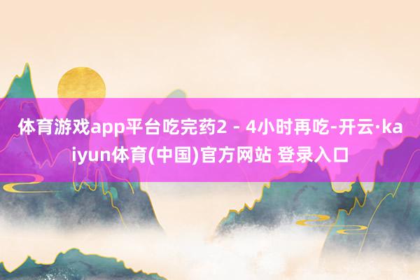 体育游戏app平台吃完药2 - 4小时再吃-开云·kaiyun体育(中国)官方网站 登录入口